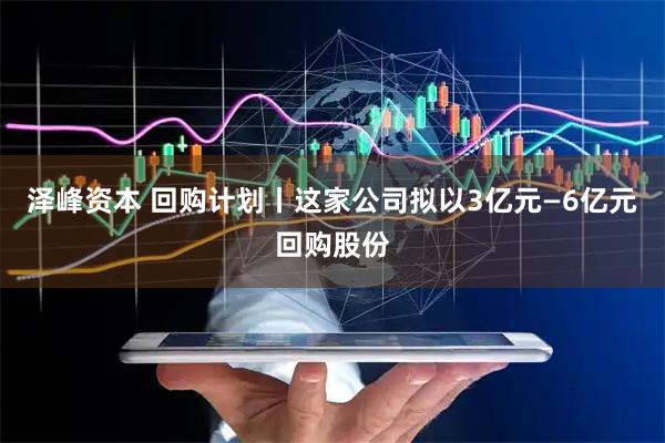泽峰资本 回购计划丨这家公司拟以3亿元—6亿元回购股份