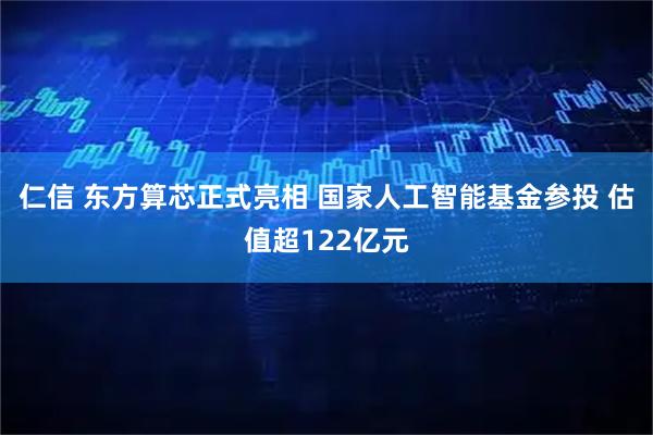 仁信 东方算芯正式亮相 国家人工智能基金参投 估值超122亿元