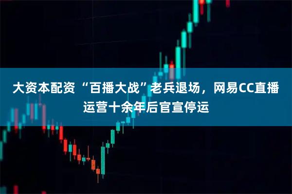 大资本配资 “百播大战”老兵退场，网易CC直播运营十余年后官宣停运