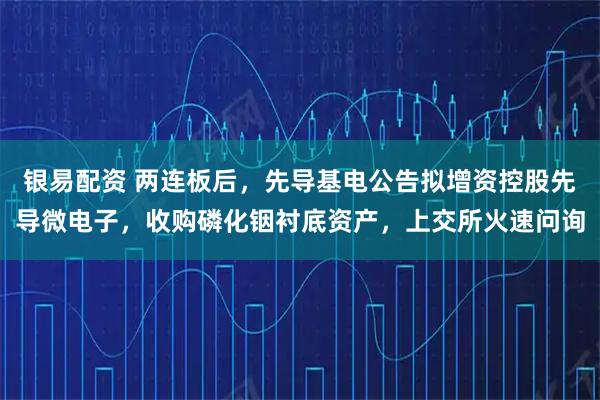 银易配资 两连板后，先导基电公告拟增资控股先导微电子，收购磷化铟衬底资产，上交所火速问询