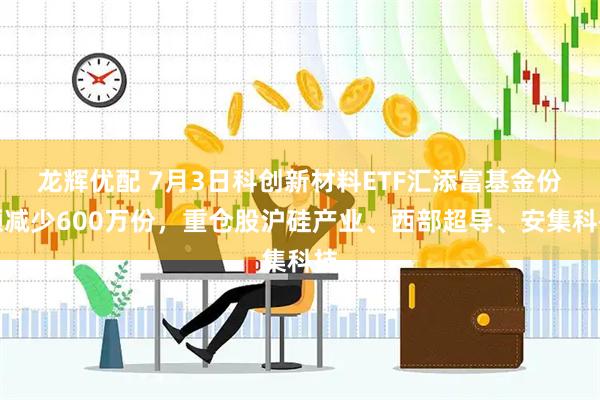 龙辉优配 7月3日科创新材料ETF汇添富基金份额减少600万份，重仓股沪硅产业、西部超导、安集科技