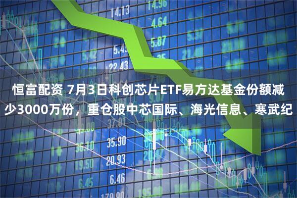 恒富配资 7月3日科创芯片ETF易方达基金份额减少3000万份，重仓股中芯国际、海光信息、寒武纪