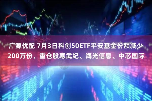 广源优配 7月3日科创50ETF平安基金份额减少200万份，重仓股寒武纪、海光信息、中芯国际