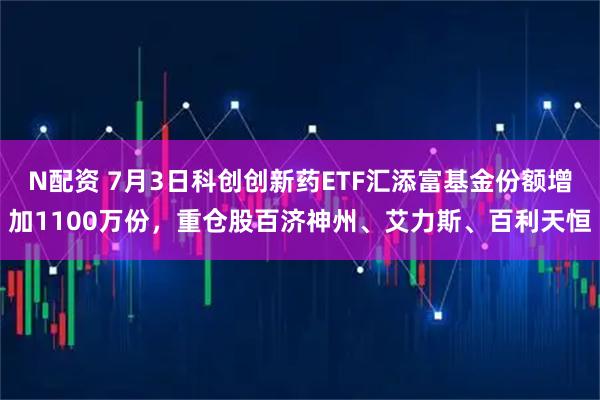 N配资 7月3日科创创新药ETF汇添富基金份额增加1100万份，重仓股百济神州、艾力斯、百利天恒